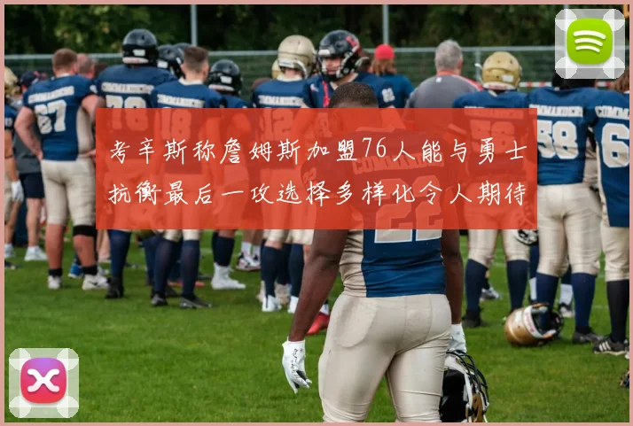 考辛斯称詹姆斯加盟76人能与勇士抗衡最后一攻选择多样化令人期待