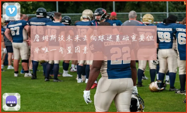 詹姆斯谈未来去向球迷基础重要但非唯一考量因素