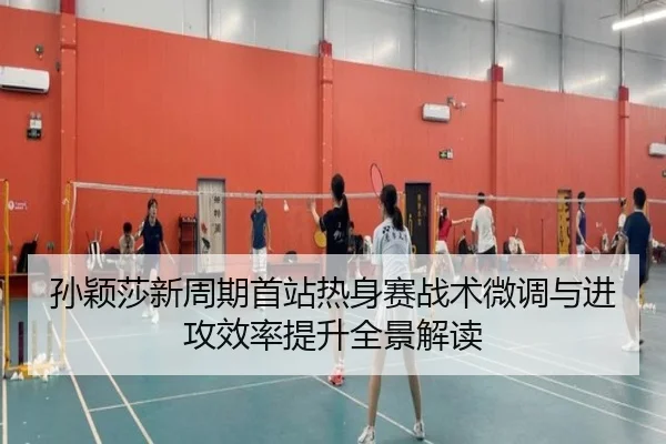 孙颖莎新周期首站热身赛战术微调与进攻效率提升全景解读